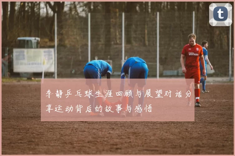 李静乒乓球生涯回顾与展望对话分享运动背后的故事与感悟