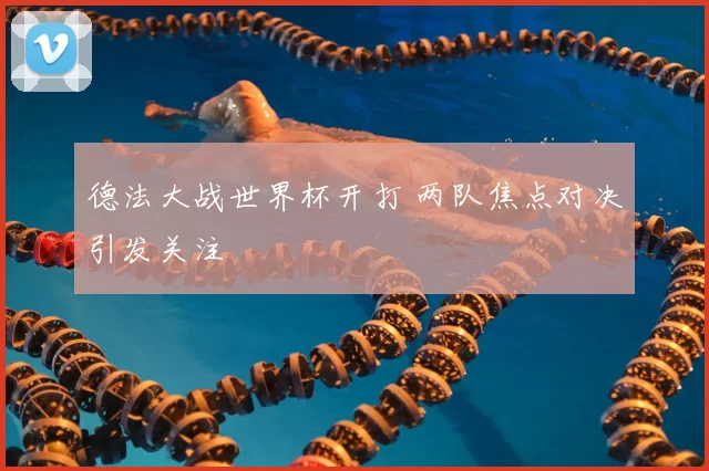 德法大战世界杯开打 两队焦点对决引发关注