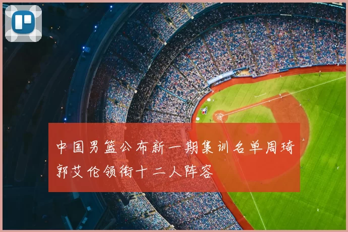中国男篮公布新一期集训名单周琦郭艾伦领衔十二人阵容